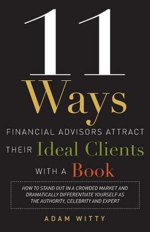 11 Ways Financial Advisors Attract Their Ideal Clients with a Book: How to Stand Out in a Crowded Market and Dramatically Differentiate Yourself as th de Adam Witty