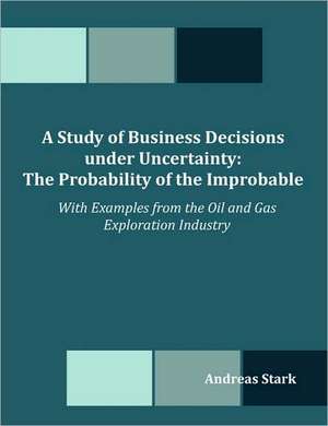 A Study of Business Decisions Under Uncertainty: The Probability of the Improbable - With Examples from the Oil and Gas Exploration Industry de Andreas Stark