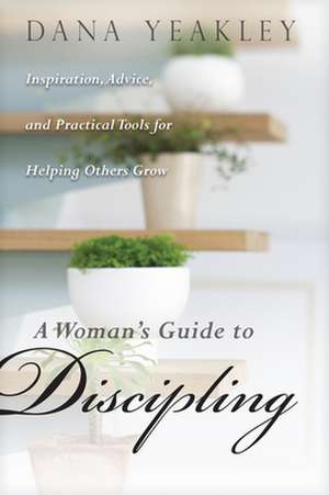 A Woman's Guide to Discipling: Inspiration, Advice, and Practical Tools for Helping Others Grow de Dana Yeakley