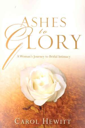 Ashes to Glory: A Woman's Journey to Bridal Intimacy de Carol Hewitt