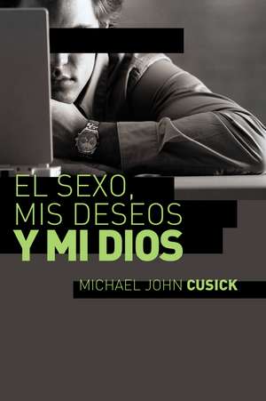 El sexo, mis deseos y mi Dios: Cómo descubir el deseo divino debajo de la lucha sexual de Michael John Cusick