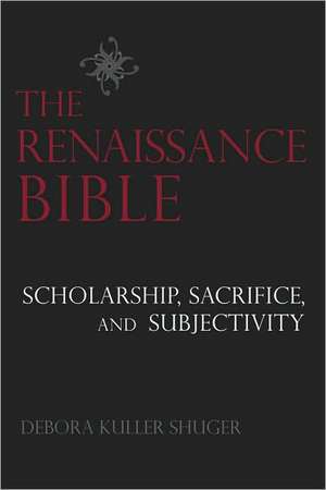 The Renaissance Bible: Scholarship, Sacrifice, and Subjectivity de Debora Shuger