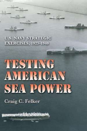 Testing American Sea Power: U.S. Navy Strategic Exercises, 1923-1940 de Craig C. Felker