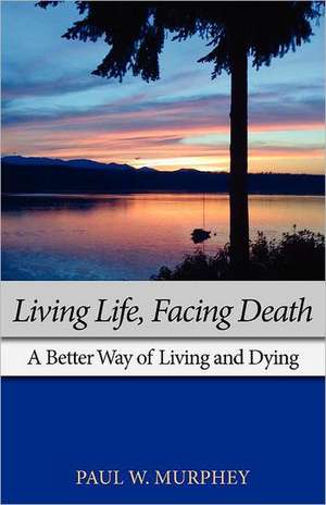 Living Life, Facing Death: A Better Way of Living and Dying de Paul M. Murphey