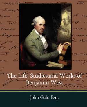 The Life, Studies, and Works of Benjamin West de Esq John Galt