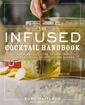 The Infused Cocktail Handbook: The Essential Guide to Creating Your Own Signature Spirits, Blends, and Infusions de Kurt Maitland