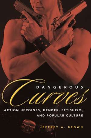 Dangerous Curves: Action Heroes, Gender, Fetishism, and Popular Culture de Jeffrey A. Brown