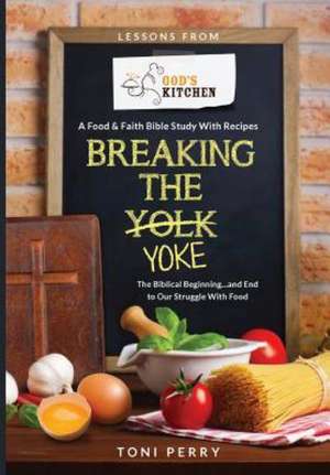 Breaking the Yoke - The Biblical Beginning...and End to Our Struggle with Food de Toni Perry