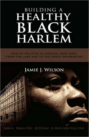 Building a Healthy Black Harlem: Health Politics in Harlem, New York, from the Jazz Age to the Great Depression de Jamie Jaywann Wilson