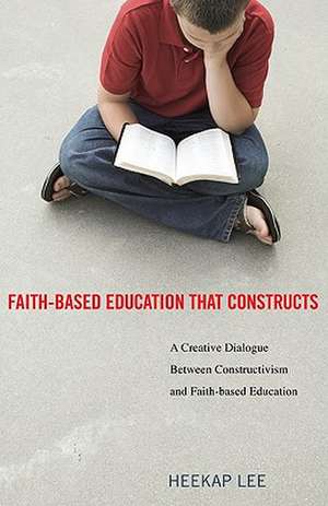 Faith-Based Education That Constructs: A Creative Dialogue Between Constructivism and Faith-Based Education de Heekap Lee