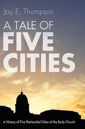 A Tale of Five Cities: A History of the Five Patriarchal Cities of the Early Church de Jay E. Thompson