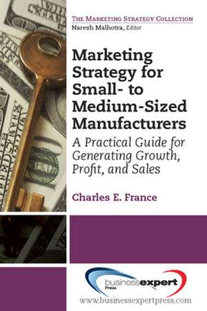 Marketing Strategy for Small-to Medium-Sized Manufacturers: A Practical Guide for Generating Growth, Profit, and Sales de Charles France