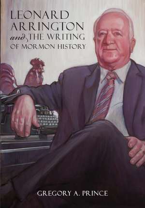 Leonard Arrington and the Writing of Mormon History de Gregory A Prince