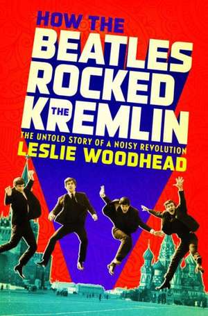 How the Beatles Rocked the Kremlin: The Untold Story of a Noisy Revolution de Leslie Woodhead