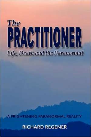 The Practitioner, Life,Death and the Paranormal de Richard Regener