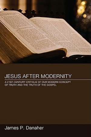 Jesus After Modernity: A Twenty-First-Century Critique of Our Modern Concept of Truth and the Truth of the Gospel de James P. Danaher