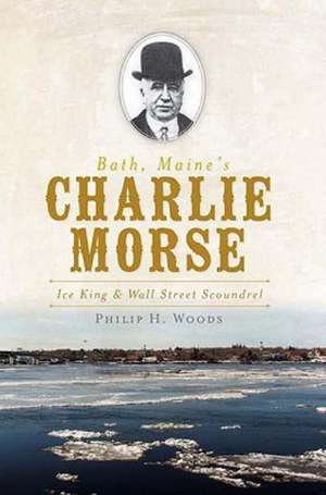 Bath, Maine's Charlie Morse: Ice King & Wall Street Scoundrel de Philip H. Woods