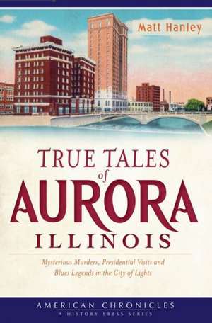 True Tales of Aurora, Illinois: Mysterious Murders, Presidential Visits and Blues Legends in the City of Lights de Matt Hanley