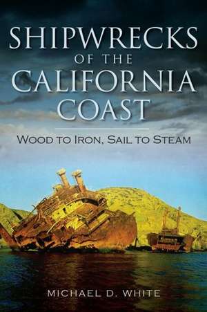 Shipwrecks of the California Coast: Wood to Iron, Sail to Steam de Michael D. White