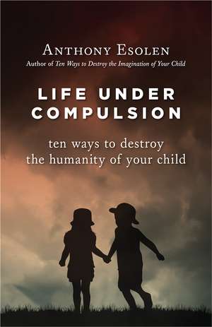 Life Under Compulsion: Ten Ways to Destroy the Humanity of Your Child de Mr. Anthony Esolen