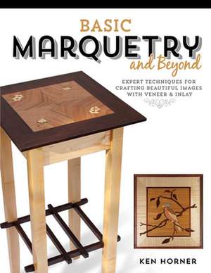 Basic Marquetry and Beyond: Expert Techniques for Crafting Beautiful Images with Veneer and Inlay de Ken Horner