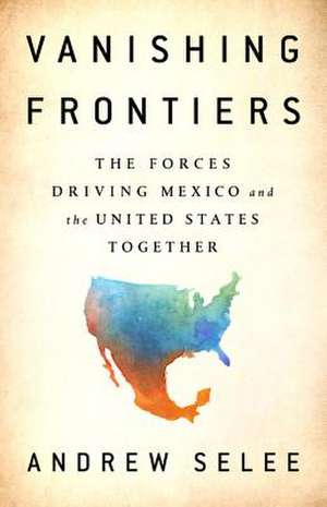 Vanishing Frontiers: The Forces Driving Mexico and the United States Together de Andrew Selee