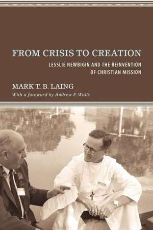 From Crisis to Creation: Lesslie Newbigin and the Reinvention of Christian Mission de Mark T. B. Laing