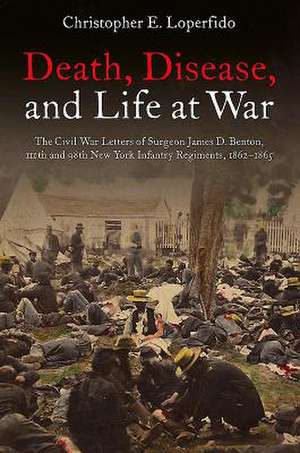 Death, Disease, and Life at War: The Civil War Letters of Surgeon James D. Benton, 111th and 98th New York Infantry Regiments, 1862-1865 de Christopher Loperfido