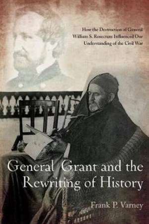 General Grant and the Rewriting of History: How the Destruction of General William S. Rosecrans Influenced Our Understanding of the Civil War de Frank P. Varney