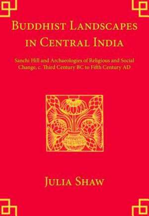 Buddhist Landscapes in Central India: Sanchi Hill and Archaeologies of Religious and Social Change, c. Third Century BC to Fifth Century AD de Julia Shaw