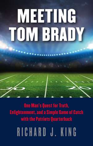 Meeting Tom Brady: One Man's Quest for Truth, Enlightenment, and a Simple Game of Catch with the Patriots Quarterback de Richard J. King