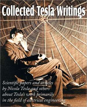 Collected Tesla Writings; Scientific Papers and Articles by Tesla and Others about Tesla's Work Primarily in the Field of Electrical Engineering de Nikola Tesla