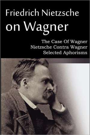 Friedrich Nietzsche on Wagner - The Case of Wagner, Nietzsche Contra Wagner, Selected Aphorisms: An American Story of Real Life de Friedrich Nietzsche