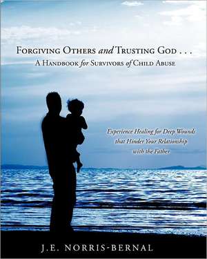 Forgiving Others and Trusting God . . . a Handbook for Survivors of Child Abuse Experience Healing for Deep Wounds That Hinder Your Relationship with de J. E. Norris-Bernal