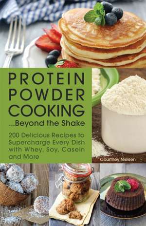 Protein Powder Cooking...Beyond the Shake: 200 Delicious Recipes to Supercharge Every Dish with Whey, Soy, Casein and More de Courtney Nielsen