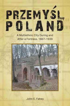 Przemysl, Poland : A Multiethnic City During and After a Fortress, 1867-1939 de John E. Fahey