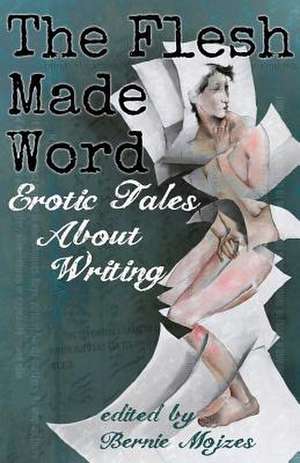 The Flesh Made Word: Erotic Tales about Writing de Bernie Mojzes