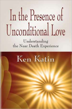 In the Presence of Unconditional Love: Understanding the Near Death Experience de Ken Katin