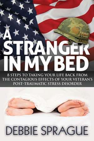 A Stranger in My Bed: 8 Steps to Taking Your Life Back from the Contagious Effects of Your Veteran's Post-Traumatic Stress Disorder de Debbie Sprague