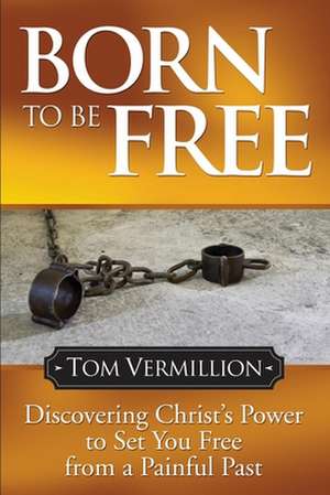 Born to Be Free: Discovering Christ's Power to Set You Free from a Painful Past de Tom Vermillion