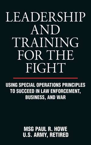 Leadership and Training for the Fight: Using Special Operations Principles to Succeed in Law Enforcement, Business, and War de Paul R. Howe