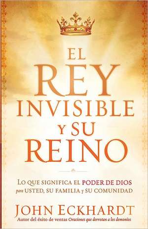 El Rey Invisible y su Reino: Lo Que Significa el Poder de Dios Para Usted, su Familia y su Comunidad = The Invisible King and His Kingdom de John Eckhardt