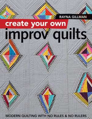 Create Your Own Improv Quilts: Modern Quilting with No Rules & No Rulers de Rayna Gillman