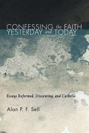 Confessing the Faith Yesterday and Today: Essays Reformed, Dissenting, and Catholic de Alan P. F. Sell