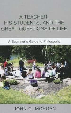 A Teacher, His Students, and the Great Questions of Life: A Beginner's Guide to Philosophy de John C. Morgan