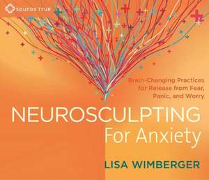 Neurosculpting for Anxiety: Brain-Changing Practices for Release from Fear, Panic, and Worry de Lisa Wimberger