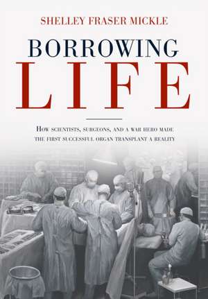 Borrowing Life: How Scientists, Surgeons, and a War Hero Made the First Successful Organ Transplant a Reality de Shelley Fraser Mickle