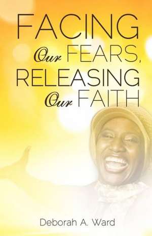 Facing Our Fears, Releasing Our Faith de Deborah A. Ward