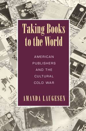 Taking Books to the World: American Publishers and the Cultural Cold War de Amanda Laugesen