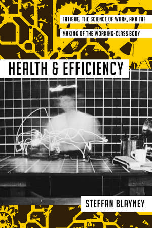 Health and Efficiency: Fatigue, the Science of Work, and the Making of the Working-Class Body de Steffan Blayney